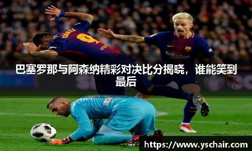 巴塞罗那与阿森纳精彩对决比分揭晓，谁能笑到最后